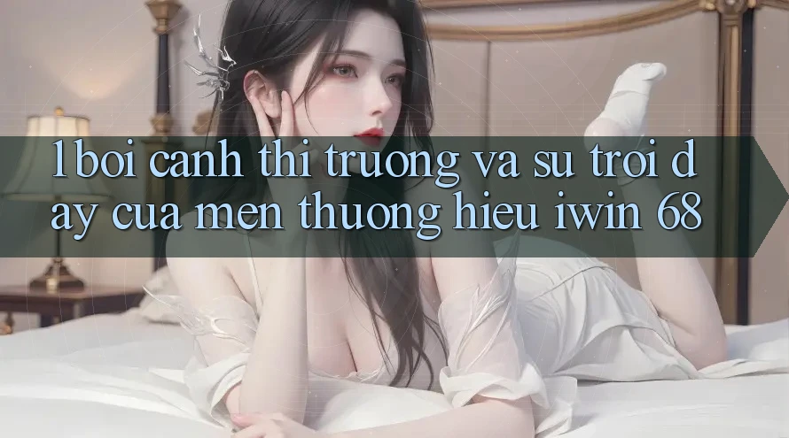 1. Bối Cảnh Thị Trường Và Sự Trỗi Dậy Của Mến thương Hiệu iwin 68
