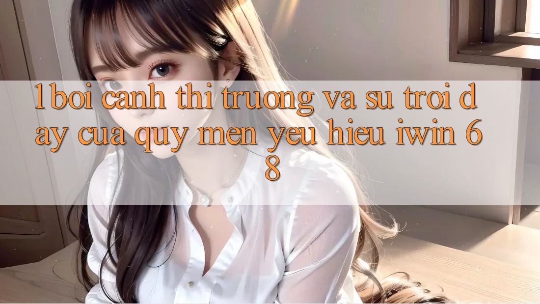 1. Bối Cảnh Thị Trường Và Sự Trỗi Dậy Của Quý mến yêu Hiệu iwin 68 1. Bối Cảnh Thị Trường Và Sự Trỗi Dậy Của Quý mến yêu Hiệu iwin 68