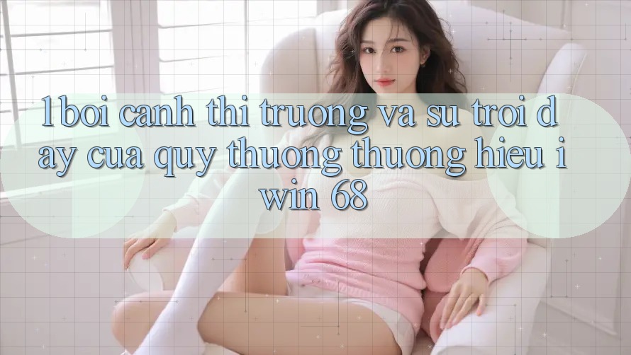 1. Bối Cảnh Thị Trường Và Sự Trỗi Dậy Của Quý thương thương Hiệu iwin 68 1. Bối Cảnh Thị Trường Và Sự Trỗi Dậy Của Quý thương thương Hiệu iwin 68