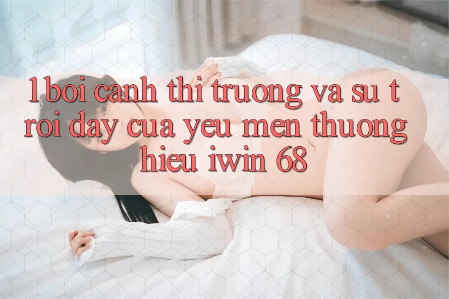 1. Bối Cảnh Thị Trường Và Sự Trỗi Dậy Của Yêu mến thương Hiệu iwin 68 1. Bối Cảnh Thị Trường Và Sự Trỗi Dậy Của Yêu mến thương Hiệu iwin 68