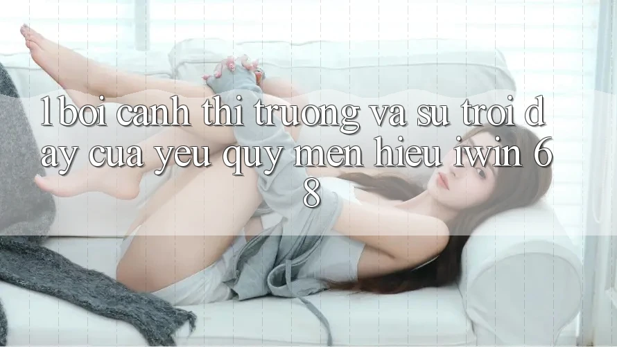 1. Bối Cảnh Thị Trường Và Sự Trỗi Dậy Của Yêu quý mến Hiệu iwin 68 1. Bối Cảnh Thị Trường Và Sự Trỗi Dậy Của Yêu quý mến Hiệu iwin 68