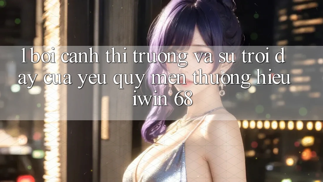 1. Bối Cảnh Thị Trường Và Sự Trỗi Dậy Của Yêu quý mến thương Hiệu iwin 68
