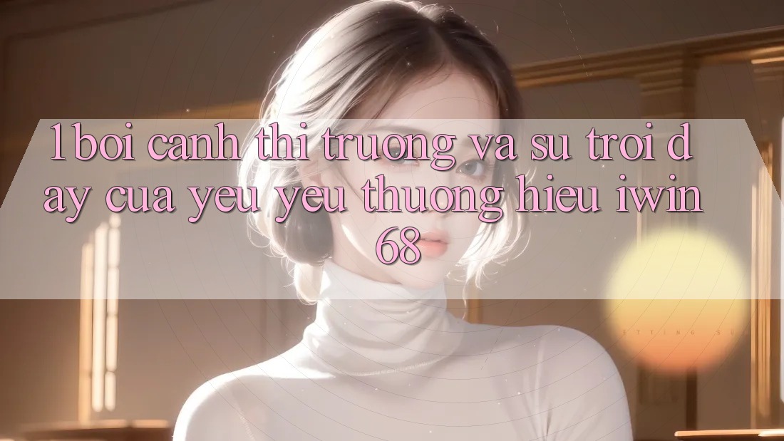 1. Bối Cảnh Thị Trường Và Sự Trỗi Dậy Của Yêu yêu thương Hiệu iwin 68