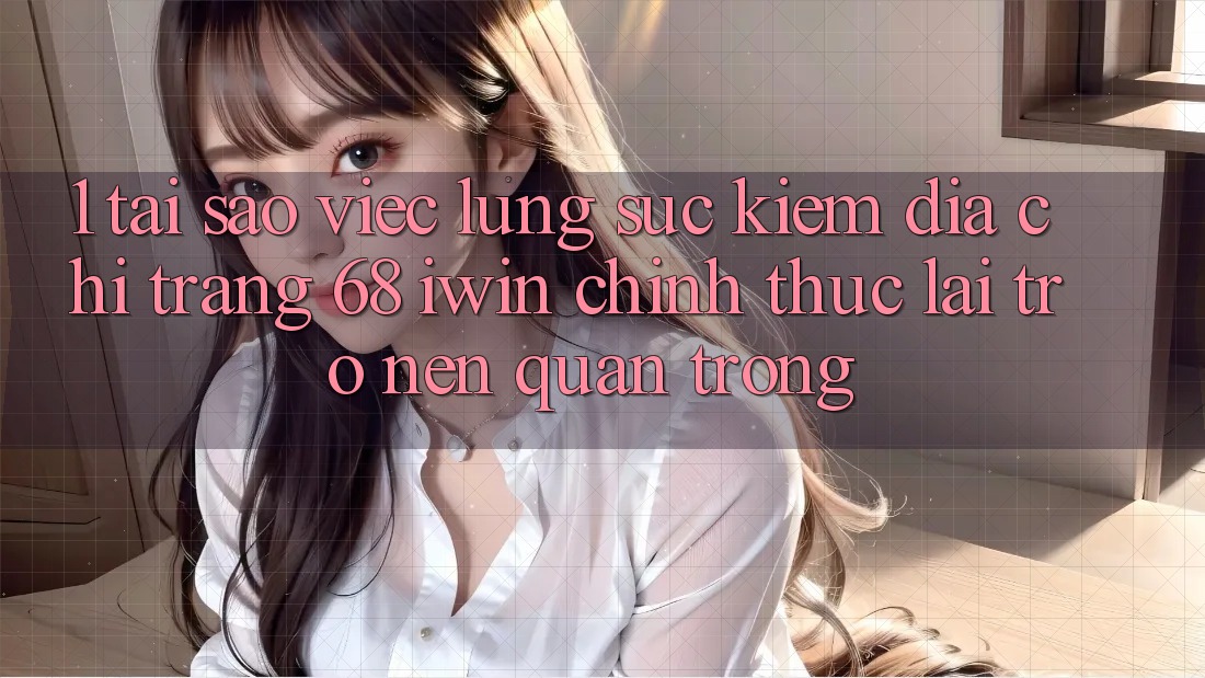 1. Tại sao việc lùng sục kiếm Địa chỉ trang 68 iwin chính thức lại trở nên quan trọng?
