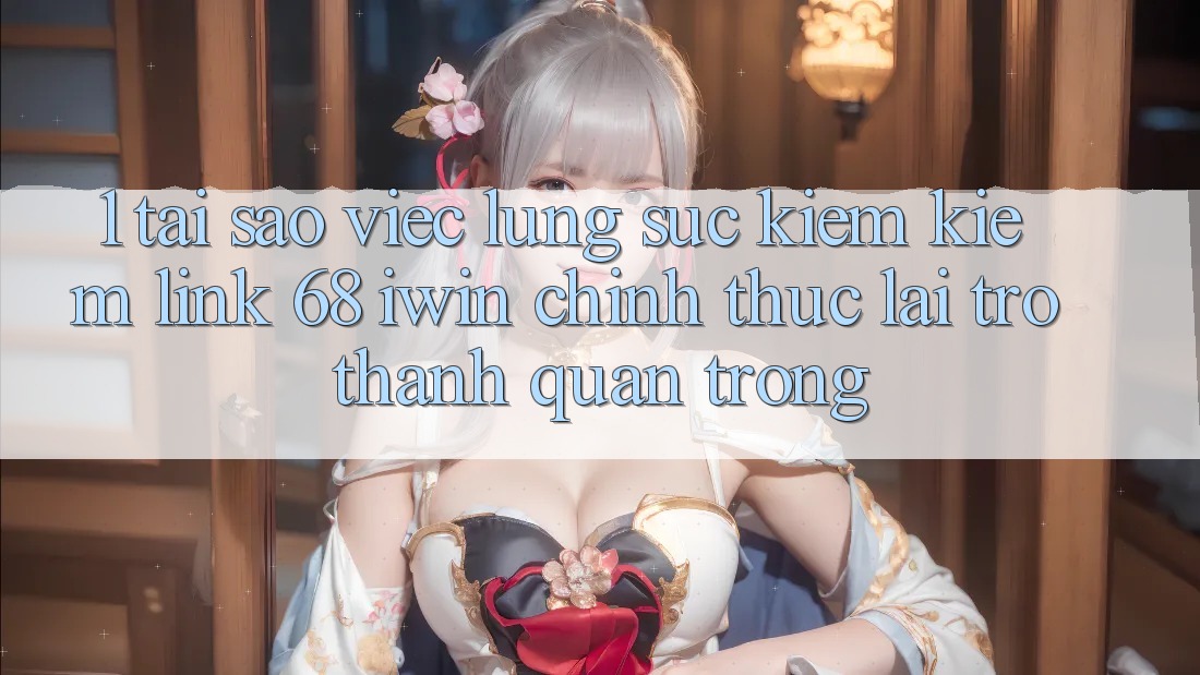 1. Tại sao việc lùng sục kiếm kiếm Link 68 iwin chính thức lại trở thành quan trọng?