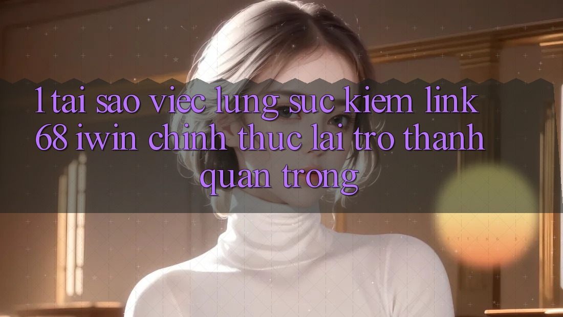 1. Tại sao việc lùng sục kiếm Link 68 iwin chính thức lại trở thành quan trọng?
