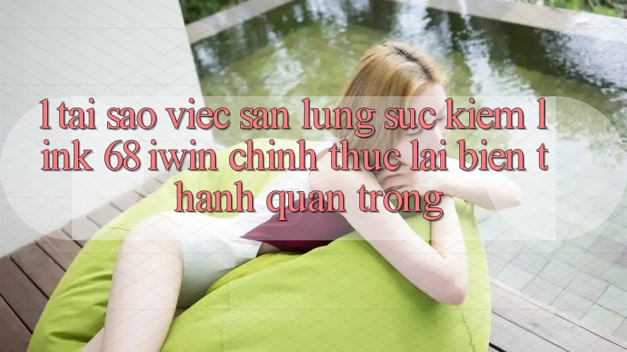 1. Tại sao việc săn lùng sục kiếm Link 68 iwin chính thức lại biến thành quan trọng?