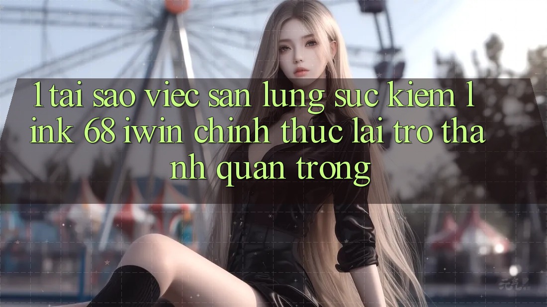 1. Tại sao việc săn lùng sục kiếm Link 68 iwin chính thức lại trở thành quan trọng?