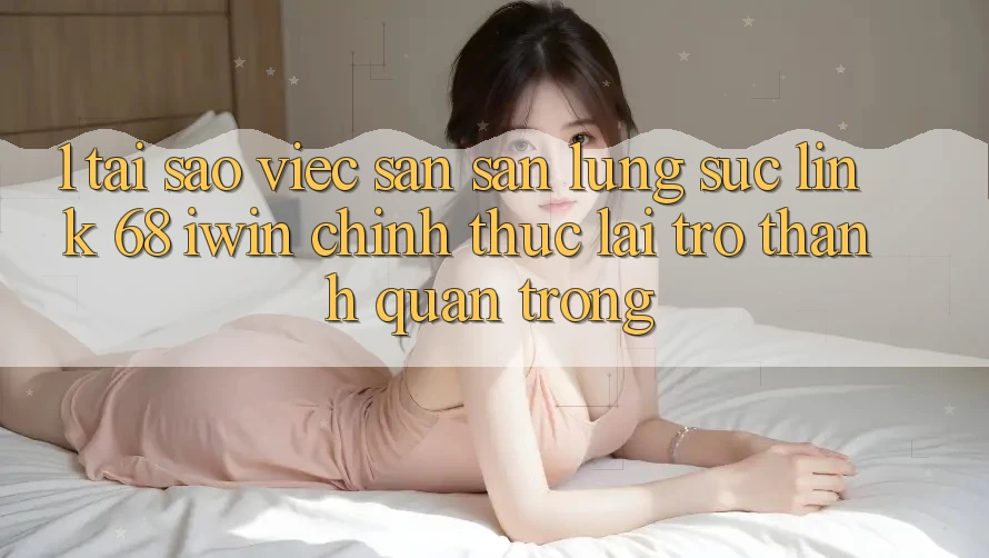 1. Tại sao việc săn săn lùng sục Link 68 iwin chính thức lại trở thành quan trọng?