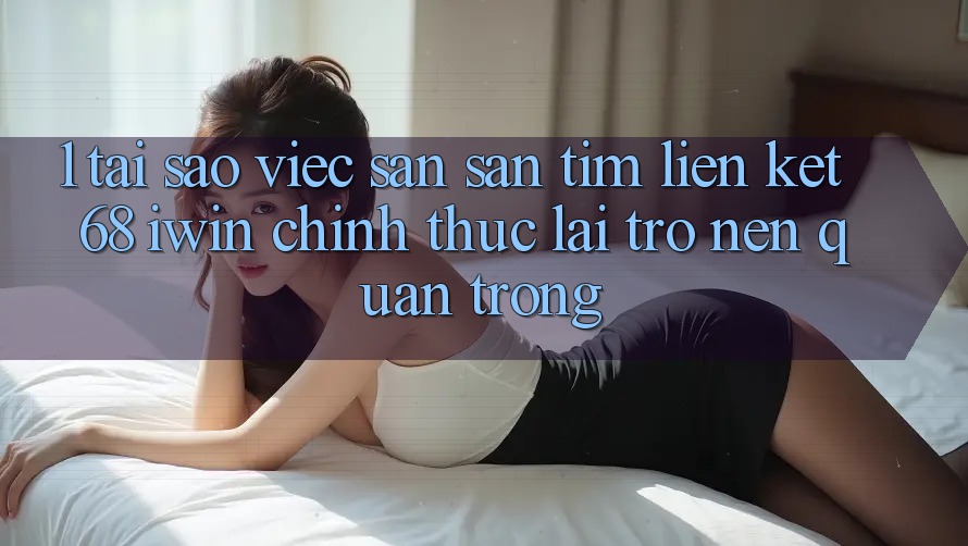 1. Tại sao việc săn săn tìm Liên kết 68 iwin chính thức lại trở nên quan trọng?