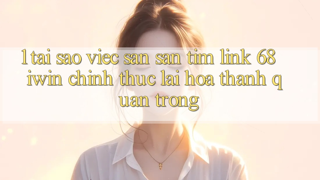 1. Tại sao việc săn săn tìm Link 68 iwin chính thức lại hóa thành quan trọng?