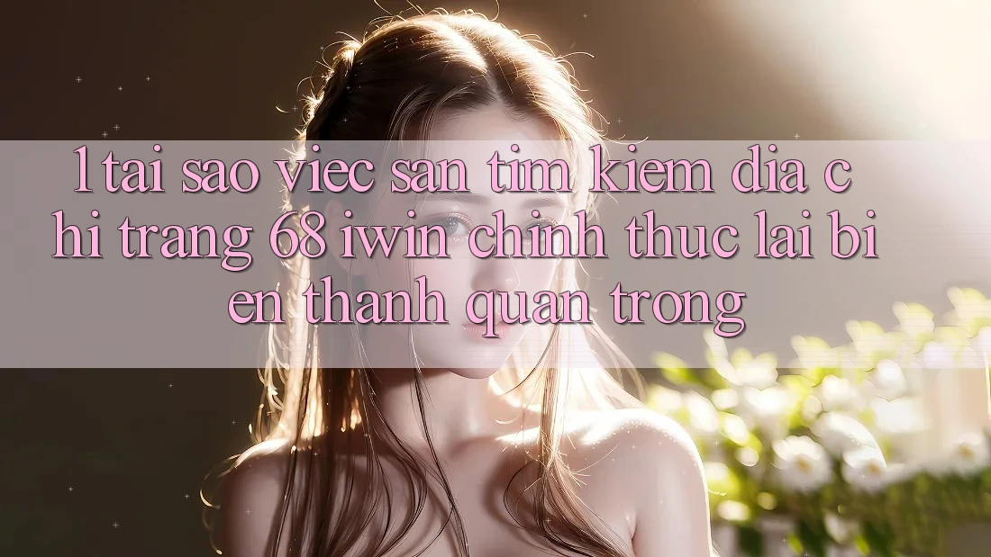 1. Tại sao việc săn tìm kiếm Địa chỉ trang 68 iwin chính thức lại biến thành quan trọng?