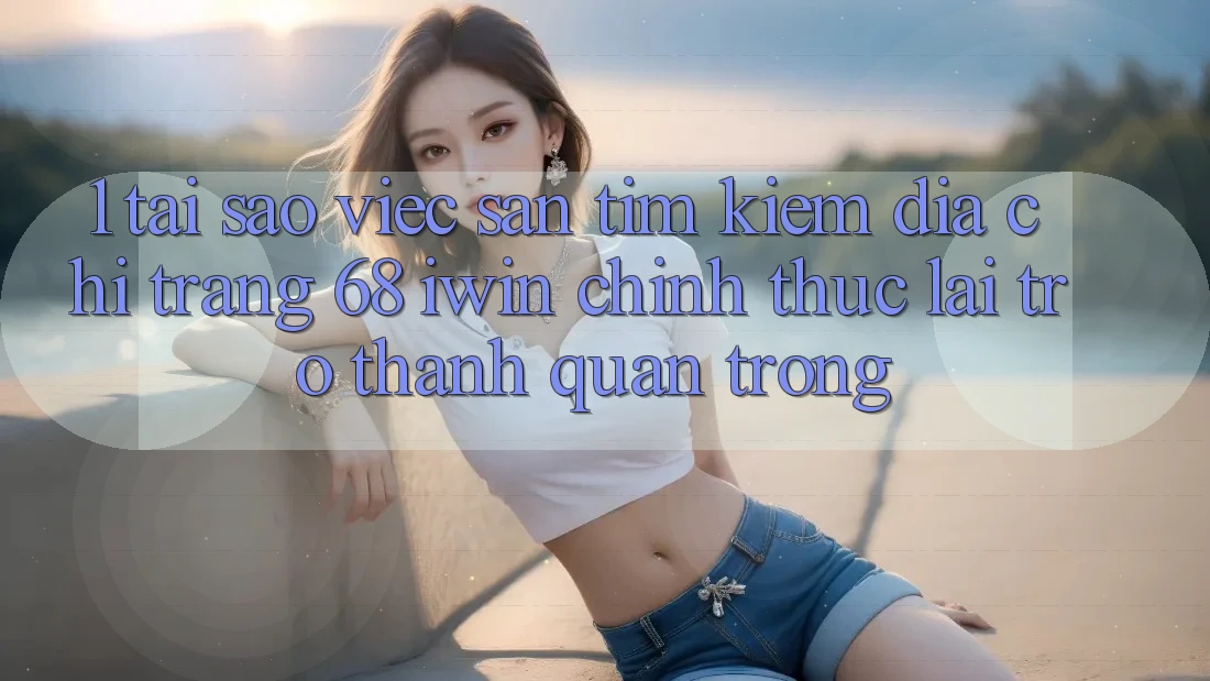 1. Tại sao việc săn tìm kiếm Địa chỉ trang 68 iwin chính thức lại trở thành quan trọng?
