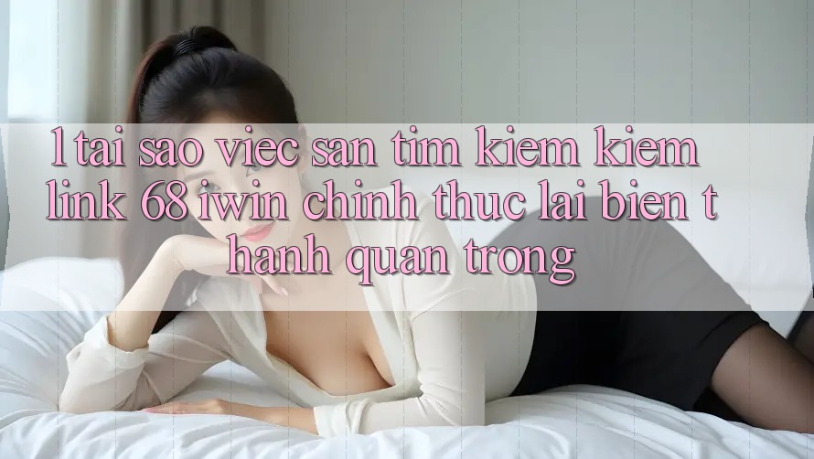 1. Tại sao việc săn tìm kiếm kiếm Link 68 iwin chính thức lại biến thành quan trọng?
