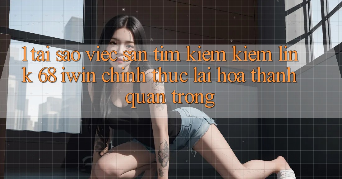 1. Tại sao việc săn tìm kiếm kiếm Link 68 iwin chính thức lại hóa thành quan trọng? 1. Tại sao việc săn tìm kiếm kiếm Link 68 iwin chính thức lại hóa thành quan trọng?