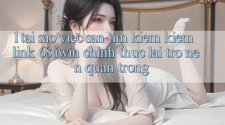 1. Tại sao việc săn tìm kiếm kiếm Link 68 iwin chính thức lại trở nên quan trọng?