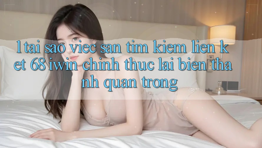 1. Tại sao việc săn tìm kiếm Liên kết 68 iwin chính thức lại biến thành quan trọng?