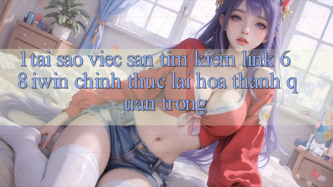 1. Tại sao việc săn tìm kiếm Link 68 iwin chính thức lại hóa thành quan trọng?