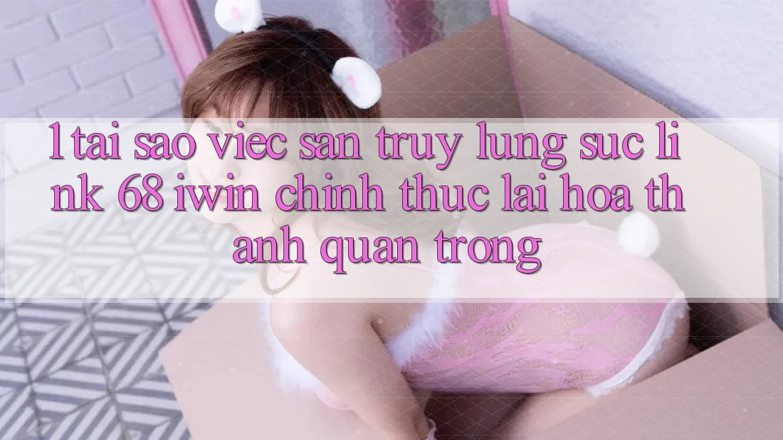 1. Tại sao việc săn truy lùng sục Link 68 iwin chính thức lại hóa thành quan trọng?
