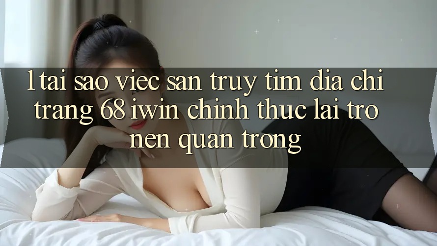 1. Tại sao việc săn truy tìm Địa chỉ trang 68 iwin chính thức lại trở nên quan trọng?