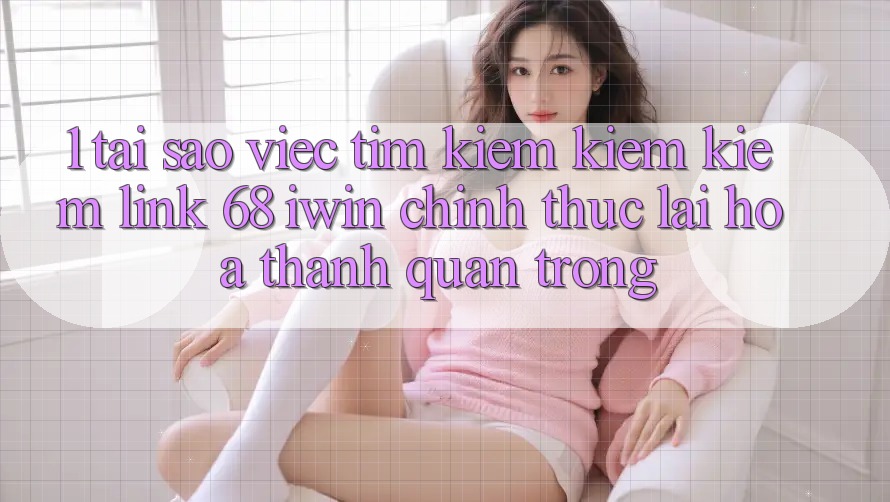 1. Tại sao việc tìm kiếm kiếm kiếm Link 68 iwin chính thức lại hóa thành quan trọng?