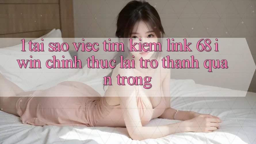 1. Tại sao việc tìm kiếm Link 68 iwin chính thức lại trở thành quan trọng?