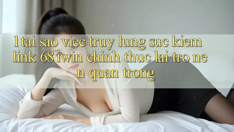 1. Tại sao việc truy lùng sục kiếm Link 68 iwin chính thức lại trở nên quan trọng?