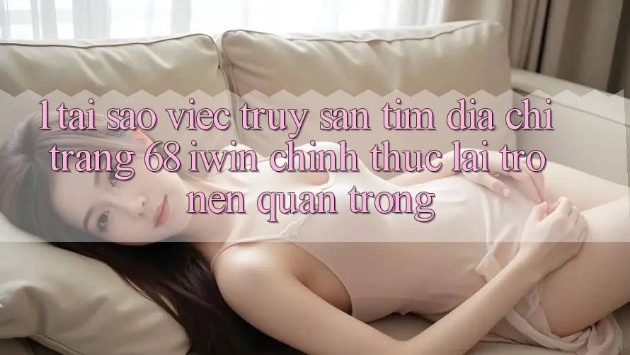 1. Tại sao việc truy săn tìm Địa chỉ trang 68 iwin chính thức lại trở nên quan trọng?