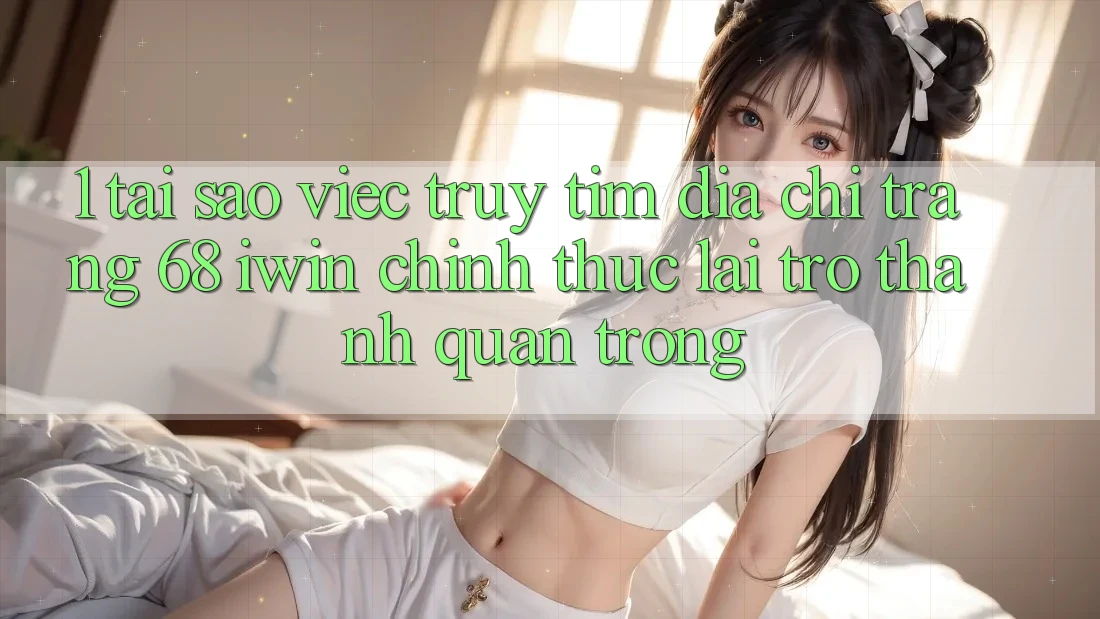 1. Tại sao việc truy tìm Địa chỉ trang 68 iwin chính thức lại trở thành quan trọng?
