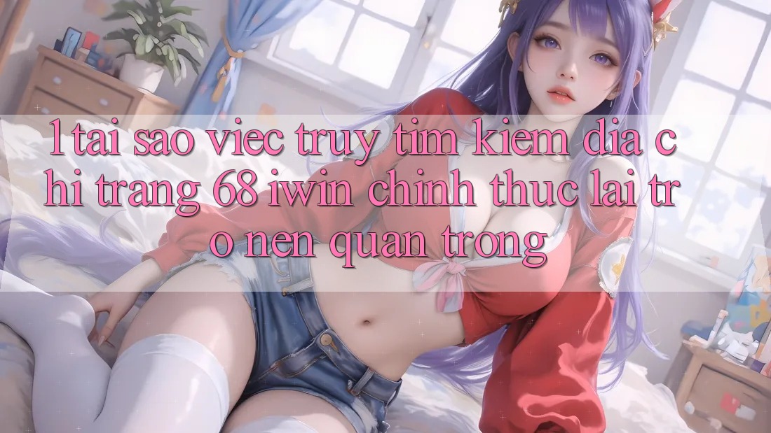 1. Tại sao việc truy tìm kiếm Địa chỉ trang 68 iwin chính thức lại trở nên quan trọng?