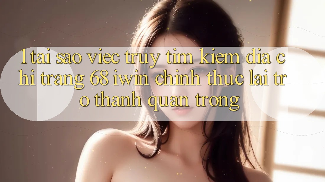 1. Tại sao việc truy tìm kiếm Địa chỉ trang 68 iwin chính thức lại trở thành quan trọng?