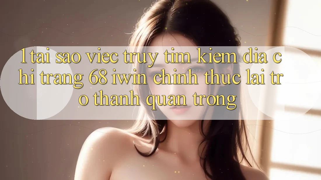 1. Tại sao việc truy tìm kiếm Địa chỉ trang 68 iwin chính thức lại trở thành quan trọng?