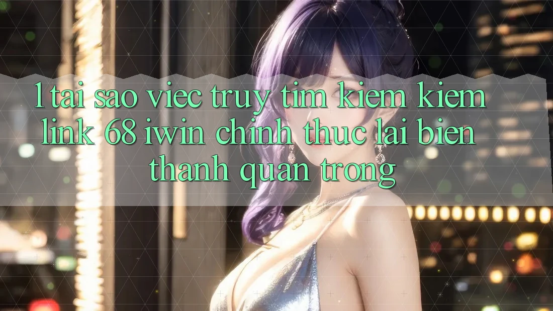 1. Tại sao việc truy tìm kiếm kiếm Link 68 iwin chính thức lại biến thành quan trọng?