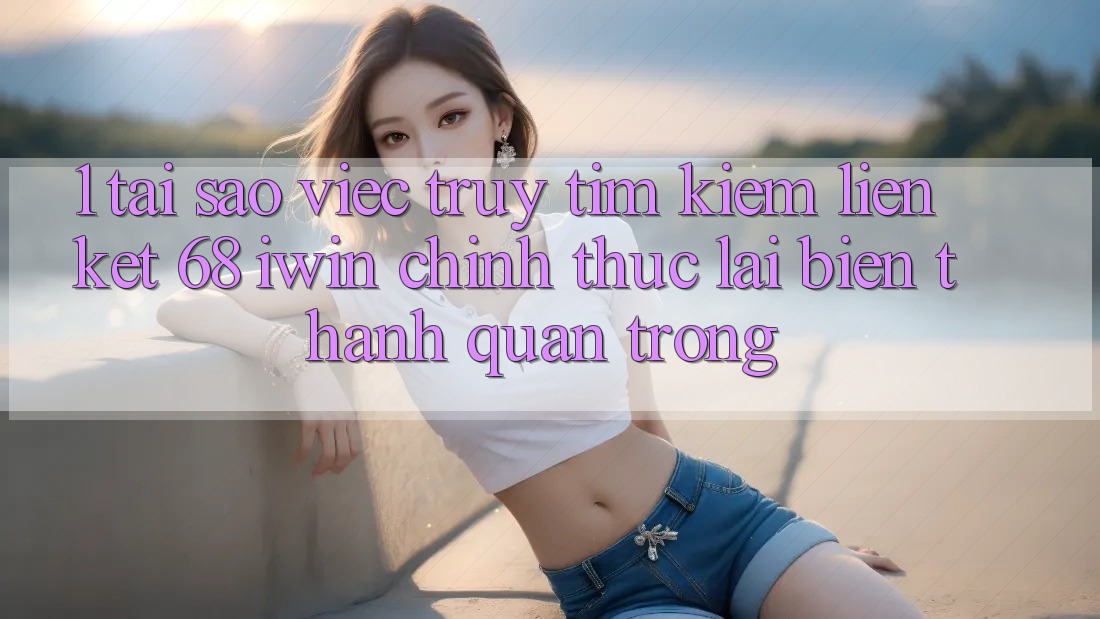 1. Tại sao việc truy tìm kiếm Liên kết 68 iwin chính thức lại biến thành quan trọng?