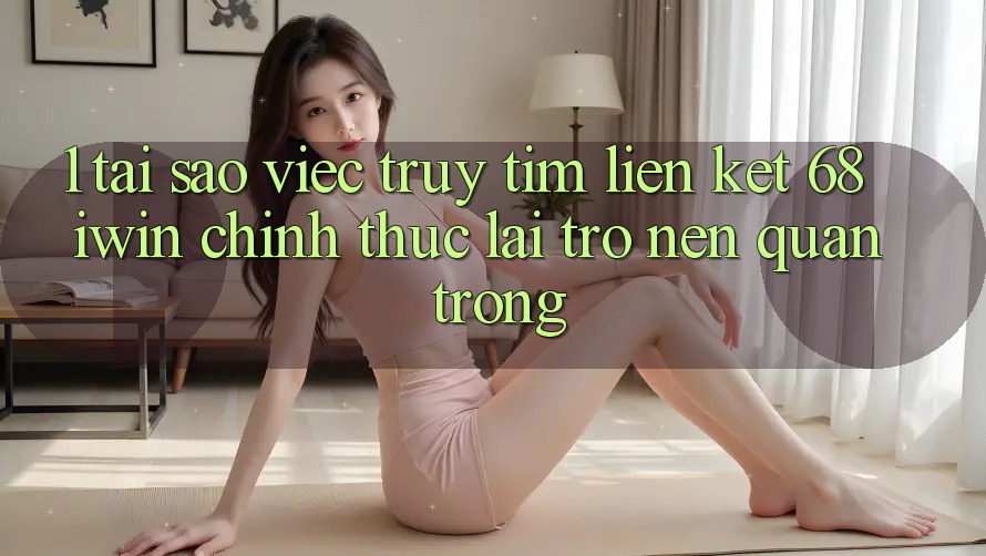1. Tại sao việc truy tìm Liên kết 68 iwin chính thức lại trở nên quan trọng?