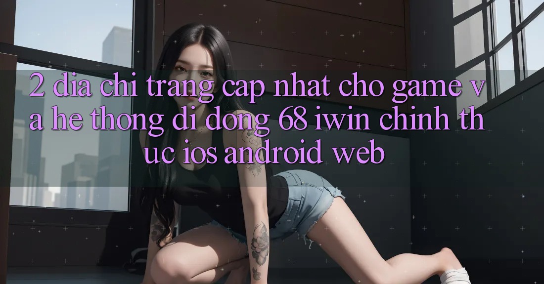 2. Địa chỉ trang cập nhật cho Game và Hệ thống di động 68 iwin chính thức (iOS/Android/Web) 2. Địa chỉ trang cập nhật cho Game và Hệ thống di động 68 iwin chính thức (iOS/Android/Web)