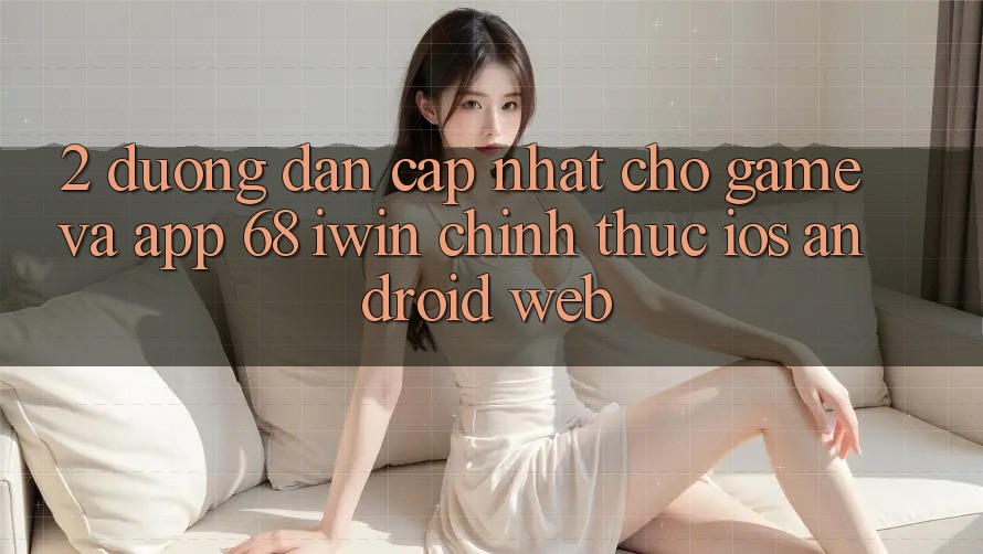 2. Đường dẫn cập nhật cho Game và App 68 iwin chính thức (iOS/Android/Web)