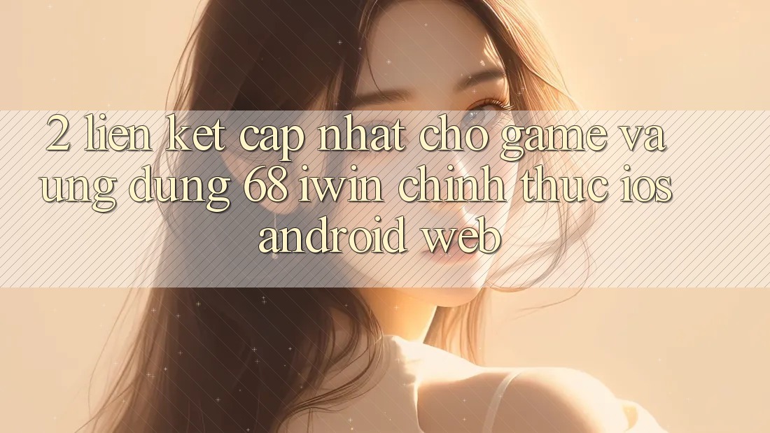 2. Liên kết cập nhật cho Game và Ứng dụng 68 iwin chính thức (iOS/Android/Web)