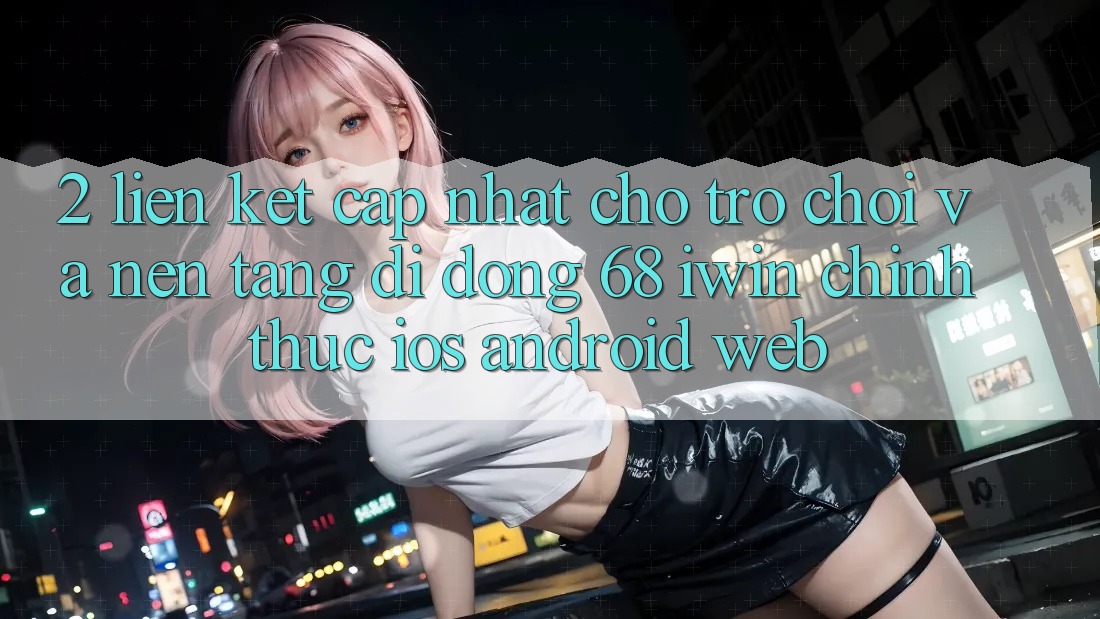 2. Liên kết cập nhật cho Trò chơi và Nền tảng di động 68 iwin chính thức (iOS/Android/Web)