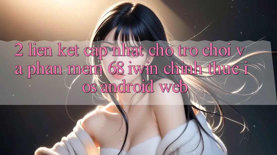 2. Liên kết cập nhật cho Trò chơi và Phần mềm 68 iwin chính thức (iOS/Android/Web)