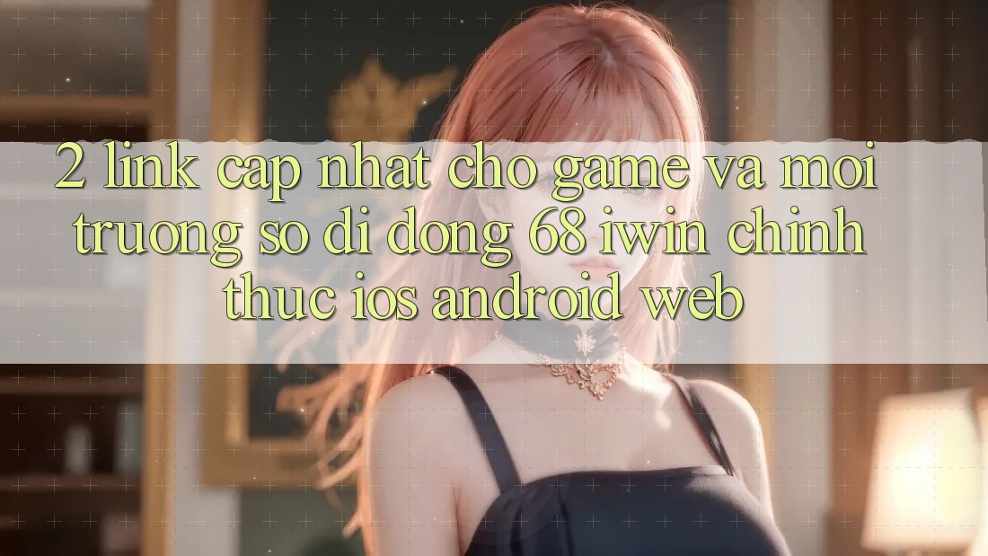 2. Link cập nhật cho Game và Môi trường số di động 68 iwin chính thức (iOS/Android/Web)