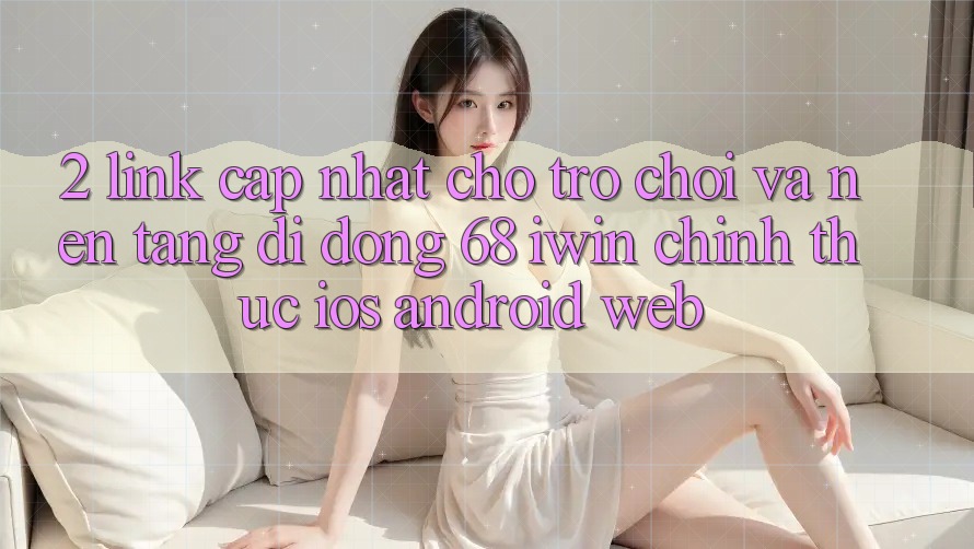 2. Link cập nhật cho Trò chơi và Nền tảng di động 68 iwin chính thức (iOS/Android/Web)