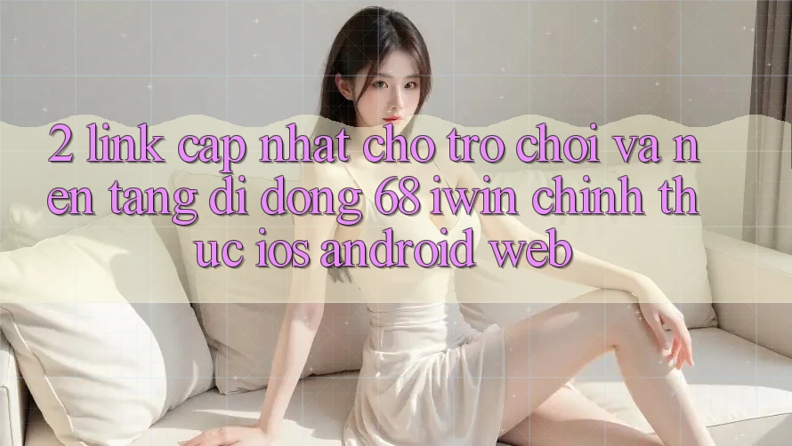 2. Link cập nhật cho Trò chơi và Nền tảng di động 68 iwin chính thức (iOS/Android/Web)