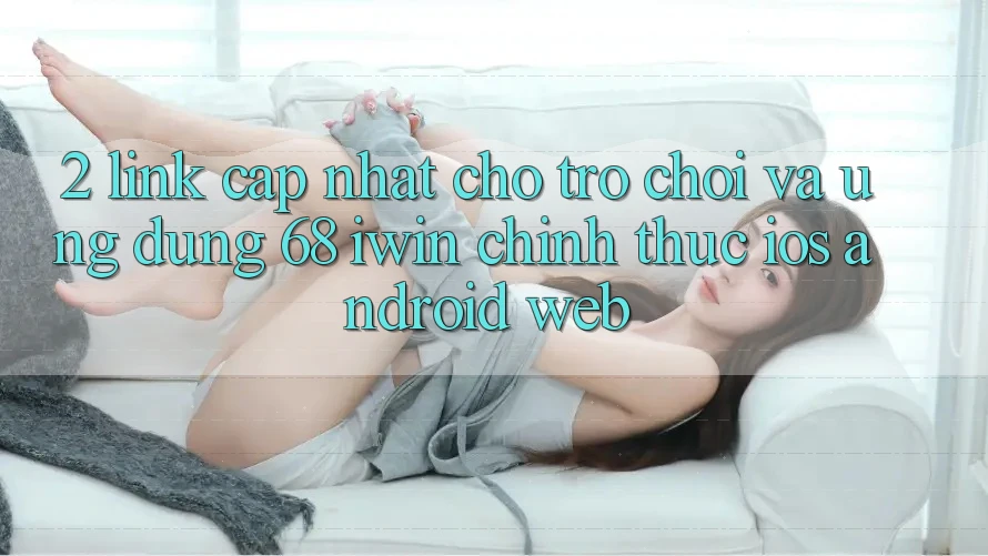 2. Link cập nhật cho Trò chơi và Ứng dụng 68 iwin chính thức (iOS/Android/Web)