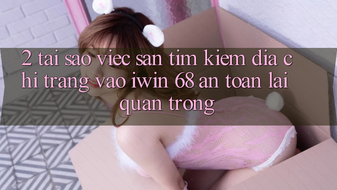 2. Tại Sao Việc Săn tìm kiếm Địa chỉ trang Vào iwin 68 An Toàn Lại Quan Trọng?