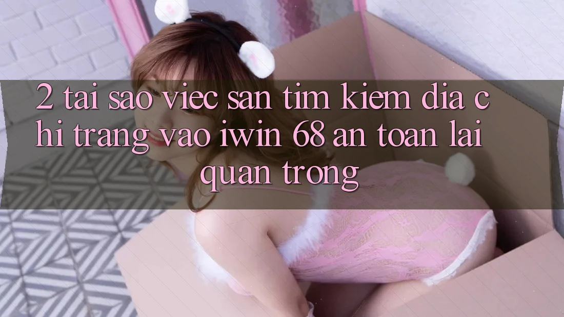 2. Tại Sao Việc Săn tìm kiếm Địa chỉ trang Vào iwin 68 An Toàn Lại Quan Trọng?