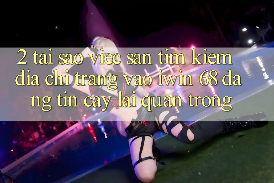 2. Tại Sao Việc Săn tìm Kiếm Địa chỉ trang Vào iwin 68 Đáng tin cậy Lại Quan Trọng?