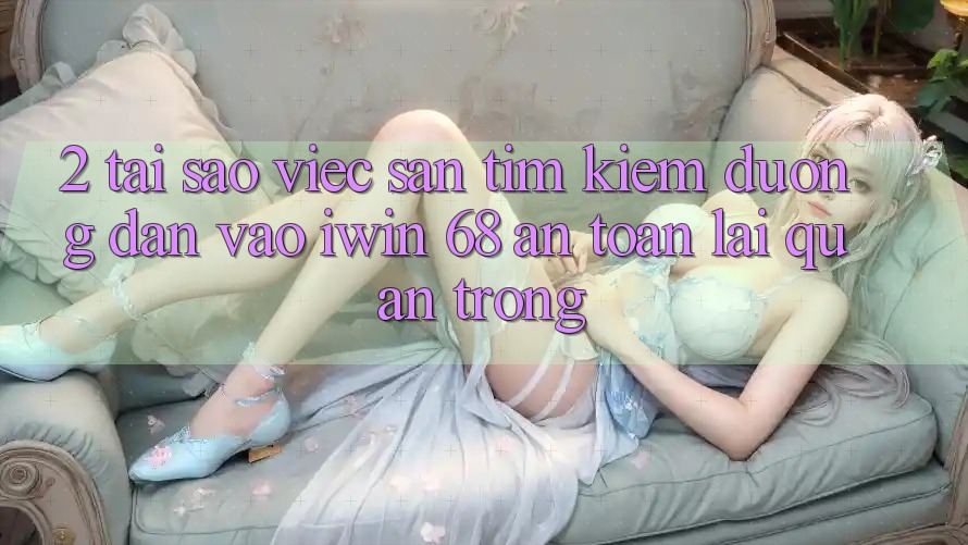 2. Tại Sao Việc Săn tìm Kiếm Đường dẫn Vào iwin 68 An Toàn Lại Quan Trọng?