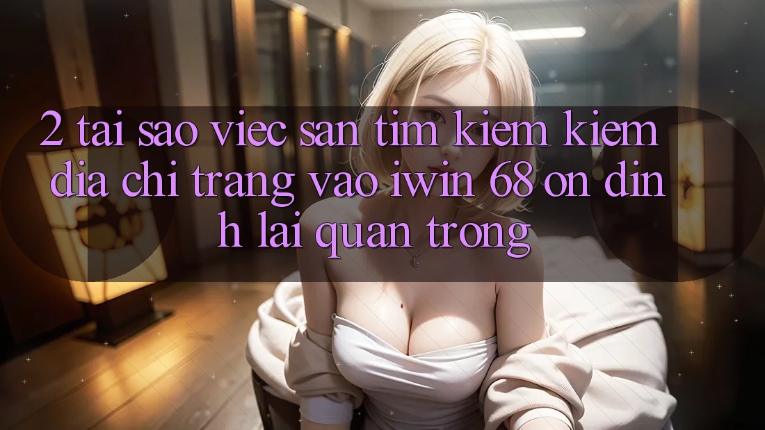 2. Tại Sao Việc Săn tìm kiếm Kiếm Địa chỉ trang Vào iwin 68 Ổn định Lại Quan Trọng?
