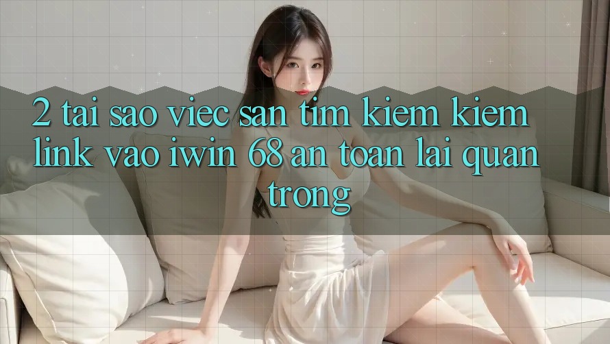 2. Tại Sao Việc Săn tìm kiếm Kiếm Link Vào iwin 68 An Toàn Lại Quan Trọng?